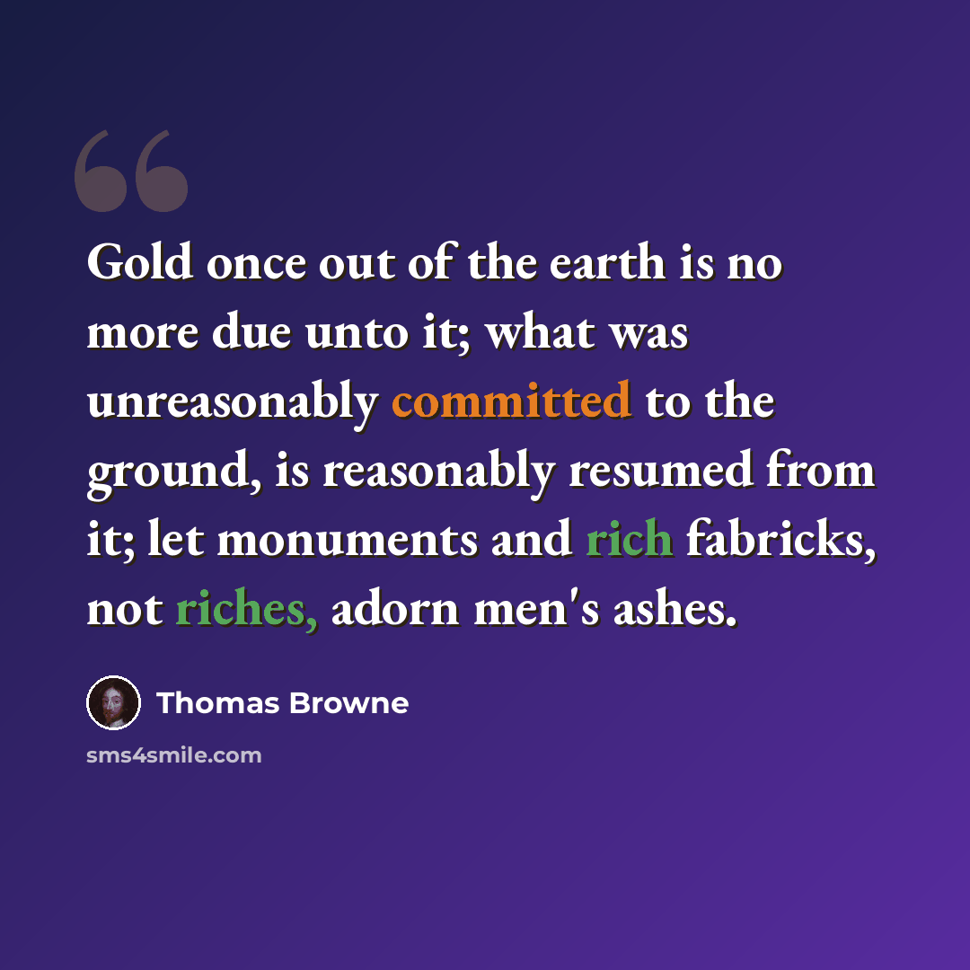 “Gold once out of the earth is no more due unto it; what was unreasonably committed to the ground, is reasonably resumed from it; let monuments and rich fabricks, not riches, adorn men's ashes.” quote by Thomas Browne