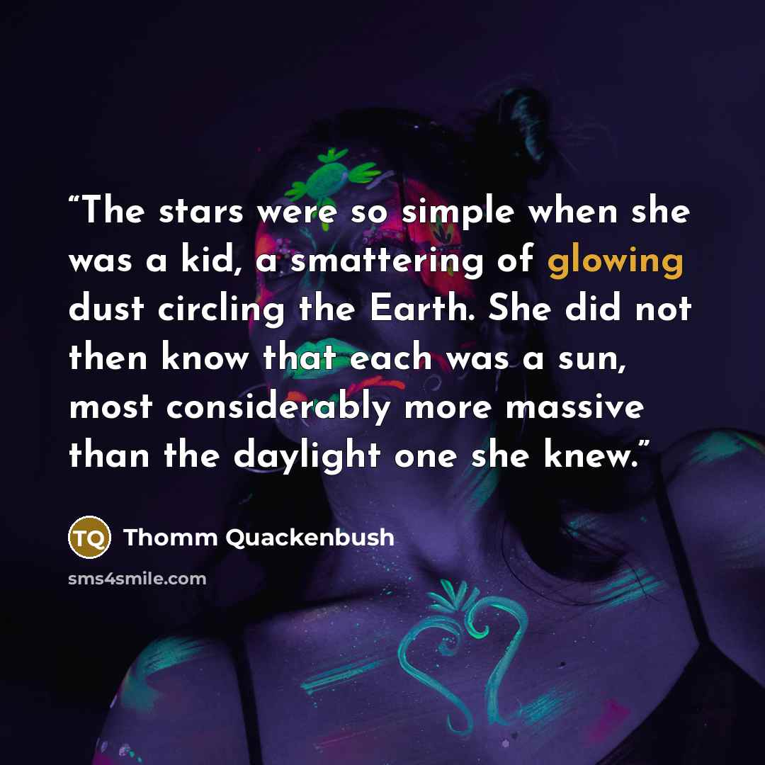 “The stars were so simple when she was a kid, a smattering of glowing dust circling the Earth. She did not then know that each was a sun, most considerably more massive than the daylight one she knew.” quote by Thomm Quackenbush