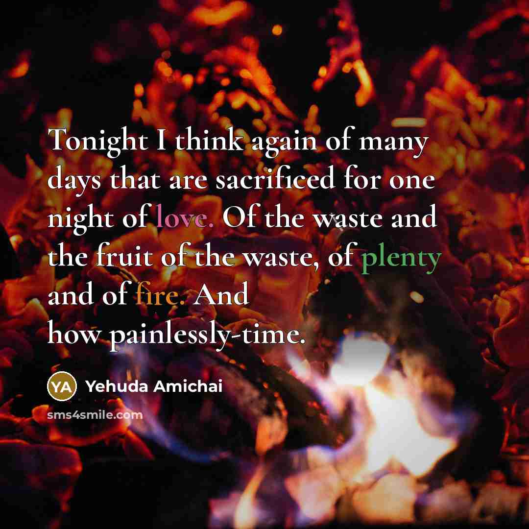 “Tonight I think again of many days that are sacrificed for one night of love. Of the waste and the fruit of the waste, of plenty and of fire. And how painlessly-time.” quote by Yehuda Amichai