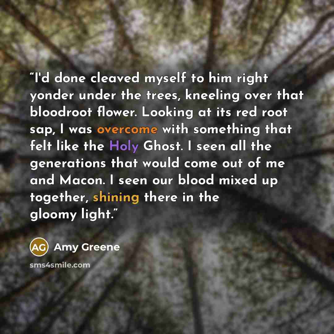 “I'd done cleaved myself to him right yonder under the trees, kneeling over that bloodroot flower. Looking at its red root sap, I was overcome with something that felt like the Holy Ghost. I seen all the generations that would come out of me and Macon. I seen our blood mixed up together, shining…” quote by Amy Greene