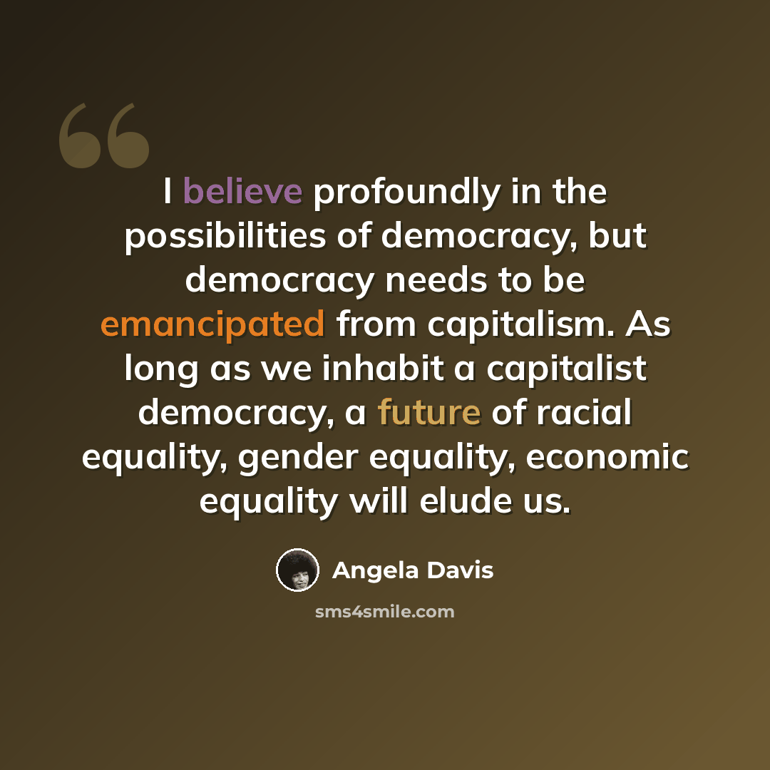 “I believe profoundly in the possibilities of democracy, but democracy needs to be emancipated from capitalism. As long as we inhabit a capitalist democracy, a future of racial equality, gender equality, economic equality will elude us.” quote by Angela Davis