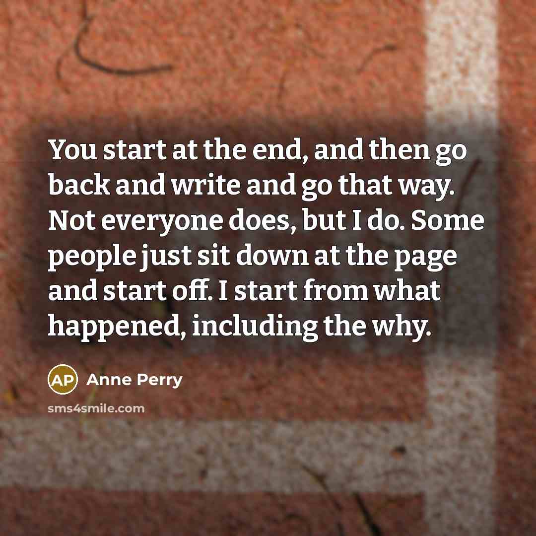 “You start at the end, and then go back and write and go that way. Not everyone does, but I do. Some people just sit down at the page and start off. I start from what happened, including the why.” quote by Anne Perry