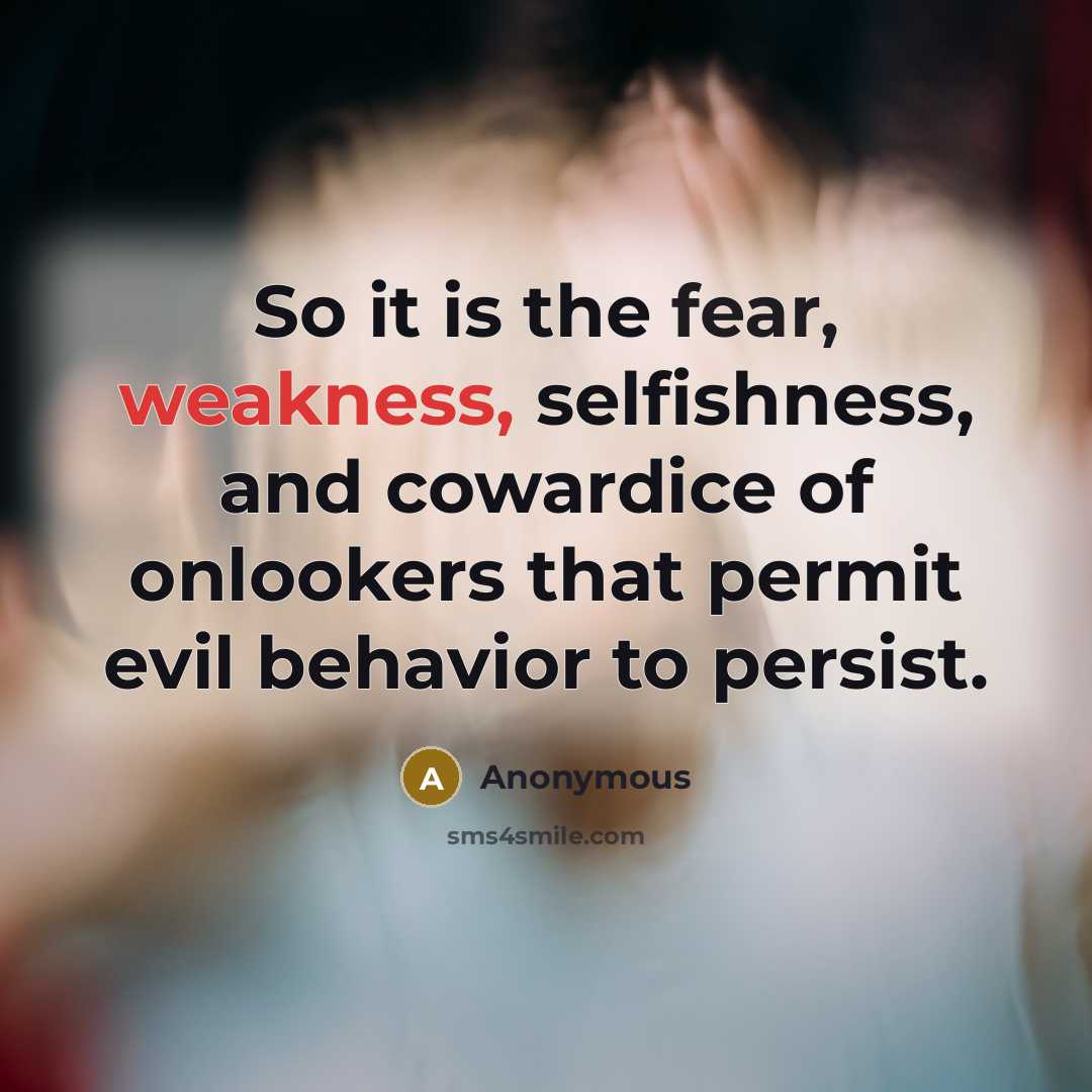 “So it is the fear, weakness, selfishness, and cowardice of onlookers that permit evil behavior to persist.” quote by Anonymous