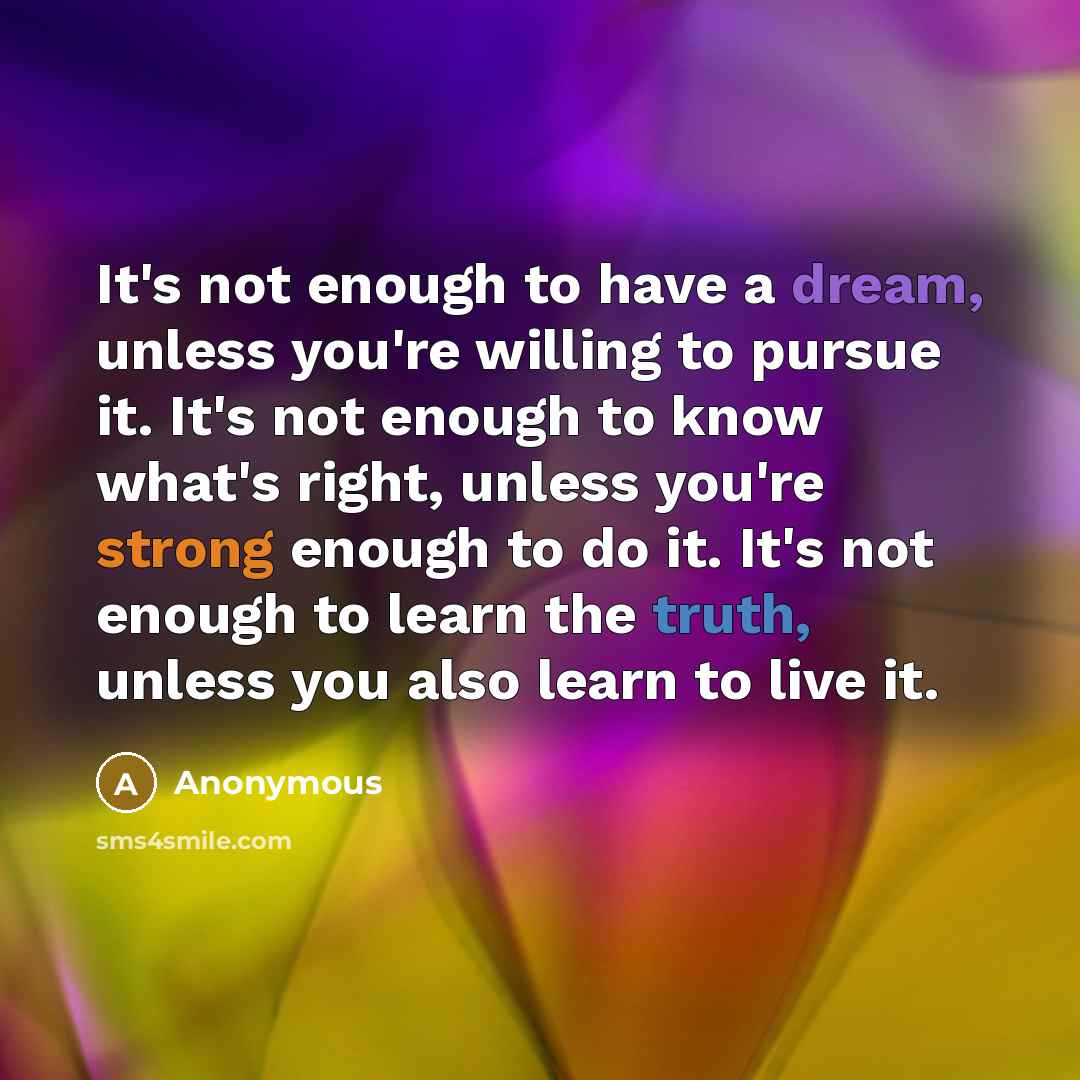 “It's not enough to have a dream, unless you're willing to pursue it. It's not enough to know what's right, unless you're strong enough to do it. It's not enough to learn the truth, unless you also learn to live it.” quote by Anonymous