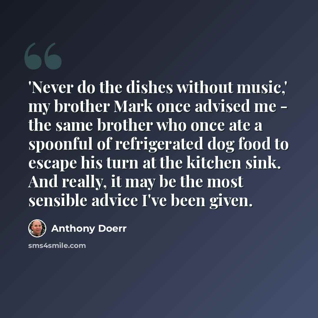 “'Never do the dishes without music,' my brother Mark once advised me - the same brother who once ate a spoonful of refrigerated dog food to escape his turn at the kitchen sink. And really, it may be the most sensible advice I've been given.” quote by Anthony Doerr