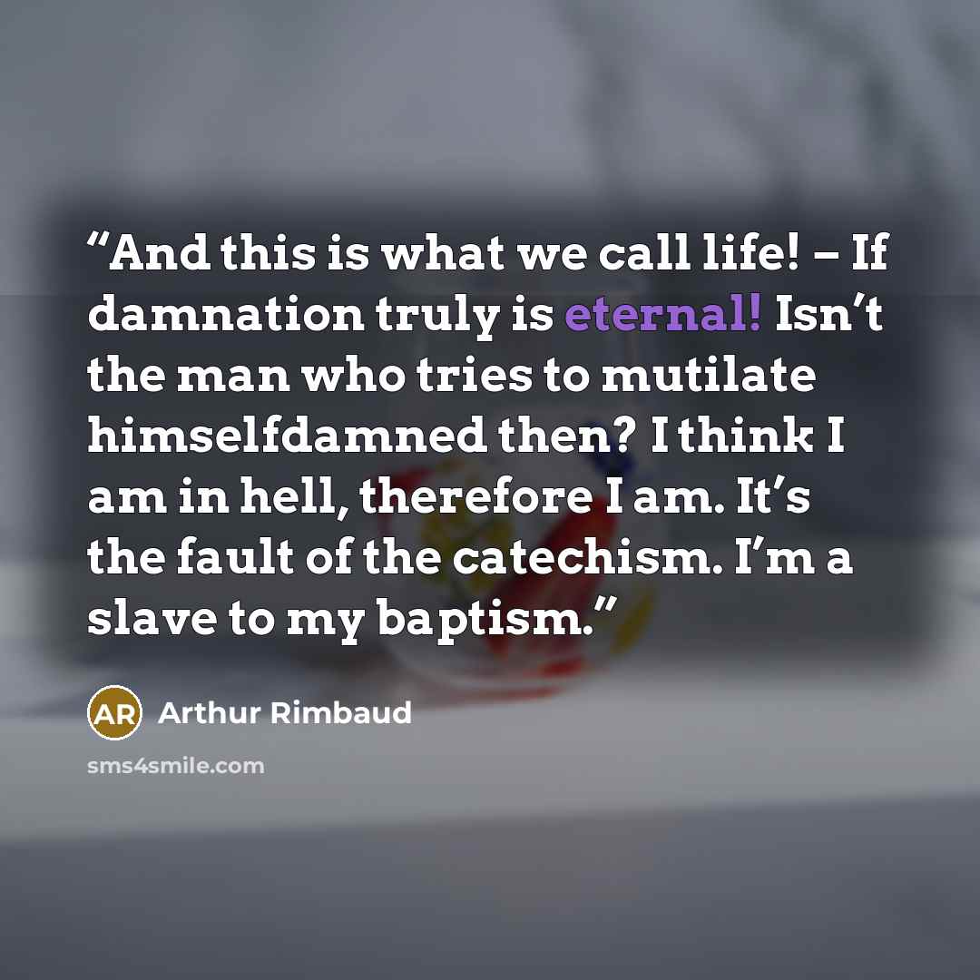 “And this is what we call life! − If damnation truly is eternal! Isn’t the man who tries to mutilate himselfdamned then? I think I am in hell, therefore I am. It’s the fault of the catechism. I’m a slave to my baptism.” quote by Arthur Rimbaud