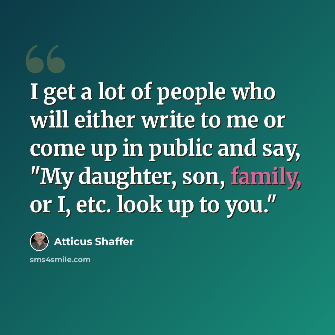 “I get a lot of people who will either write to me or come up in public and say, "My daughter, son, family, or I, etc. look up to you."” quote by Atticus Shaffer