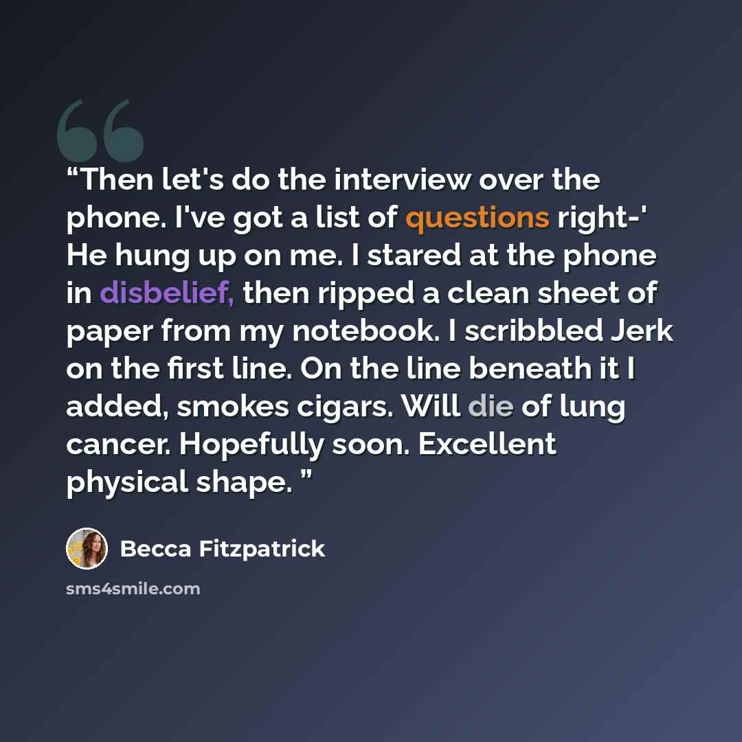 “Then let's do the interview over the phone. I've got a list of questions right-' He hung up on me. I stared at the phone in disbelief, then ripped a clean sheet of paper from my notebook. I scribbled Jerk on the first line. On the line beneath it I added, smokes cigars. Will die of lung cancer…” quote by Becca Fitzpatrick