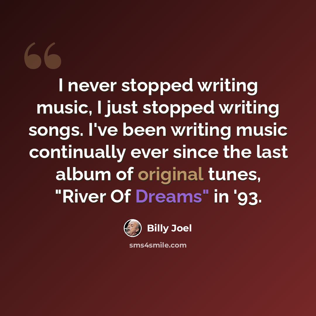 “I never stopped writing music, I just stopped writing songs. I've been writing music continually ever since the last album of original tunes, "River Of Dreams" in '93.” quote by Billy Joel