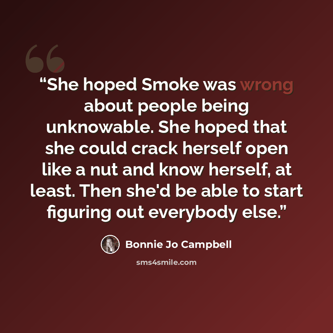 “She hoped Smoke was wrong about people being unknowable. She hoped that she could crack herself open like a nut and know herself, at least. Then she'd be able to start figuring out everybody else.” quote by Bonnie Jo Campbell