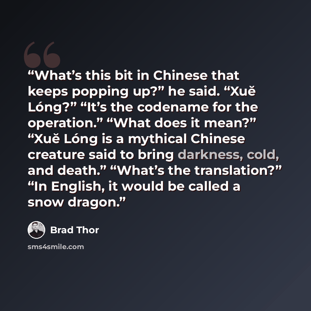 “What’s this bit in Chinese that keeps popping up?” he said. “Xuĕ Lóng?” “It’s the codename for the operation.” “What does it mean?” “Xuĕ Lóng is a mythical Chinese creature said to bring darkness, cold, and death.” “What’s the translation?” “In English, it would be called a snow dragon.” quote by Brad Thor