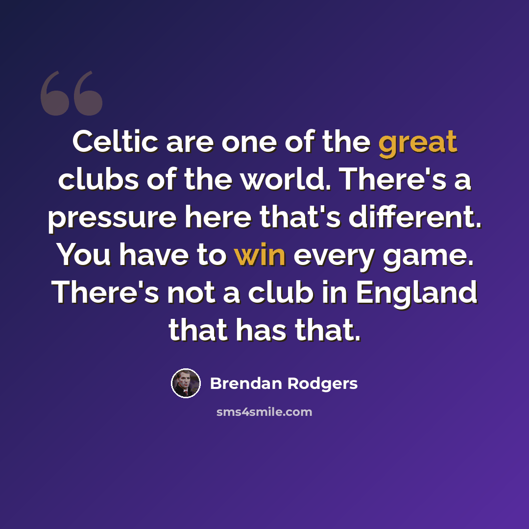 “Celtic are one of the great clubs of the world. There's a pressure here that's different. You have to win every game. There's not a club in England that has that.” quote by Brendan Rodgers