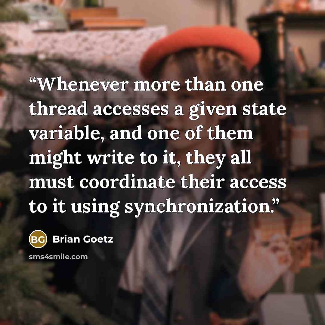 “Whenever more than one thread accesses a given state variable, and one of them might write to it, they all must coordinate their access to it using synchronization.” quote by Brian Goetz