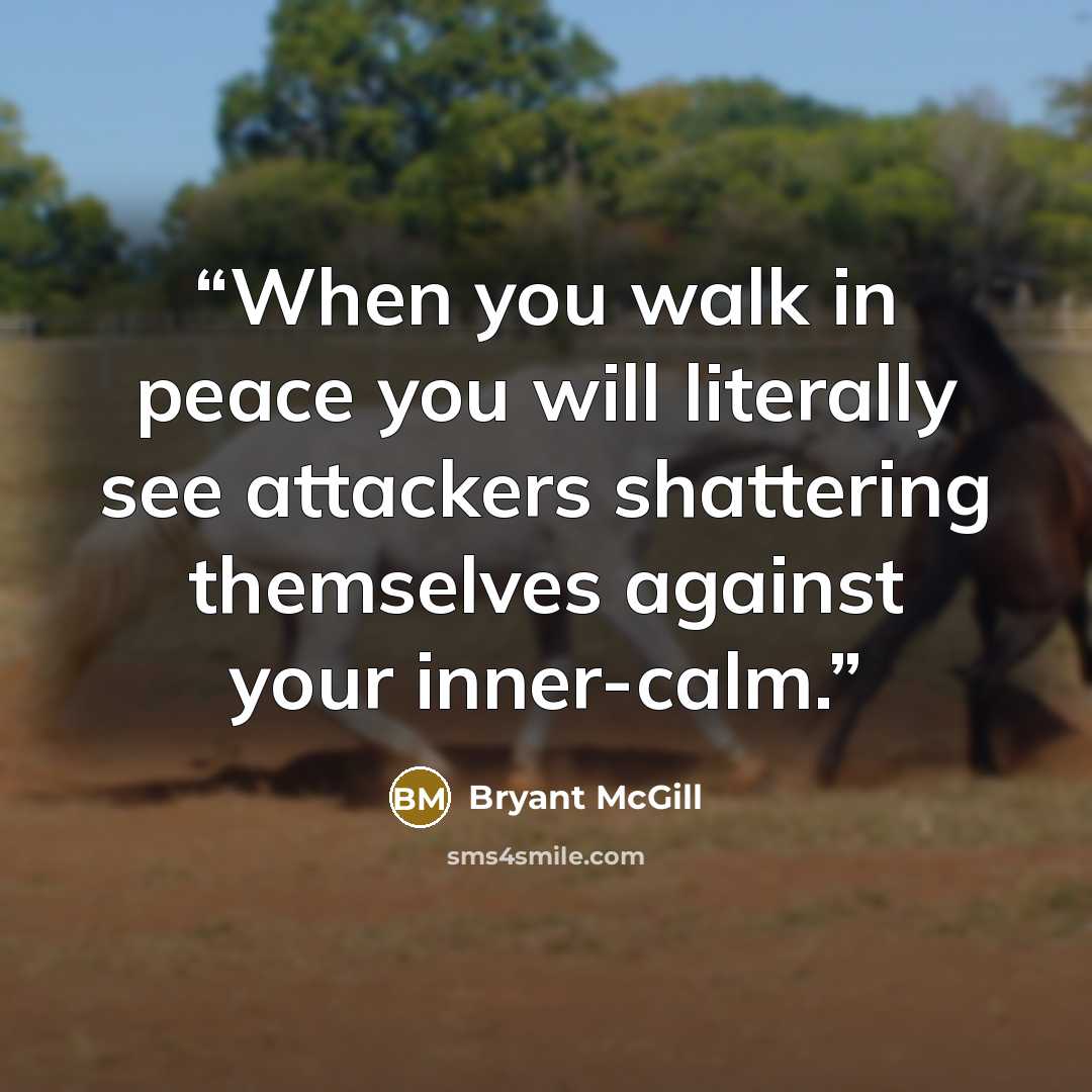 “When you walk in peace you will literally see attackers shattering themselves against your inner-calm.” quote by Bryant McGill