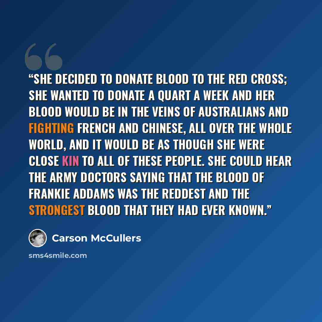 “She decided to donate blood to the Red Cross; she wanted to donate a quart a week and her blood would be in the veins of Australians and Fighting French and Chinese, all over the whole world, and it would be as though she were close kin to all of these people. She could hear the army doctors…” quote by Carson McCullers