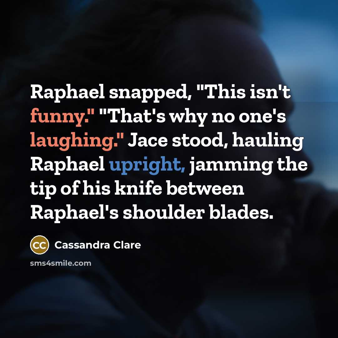 “Raphael snapped, "This isn't funny." "That's why no one's laughing." Jace stood, hauling Raphael upright, jamming the tip of his knife between Raphael's shoulder blades.” quote by Cassandra Clare