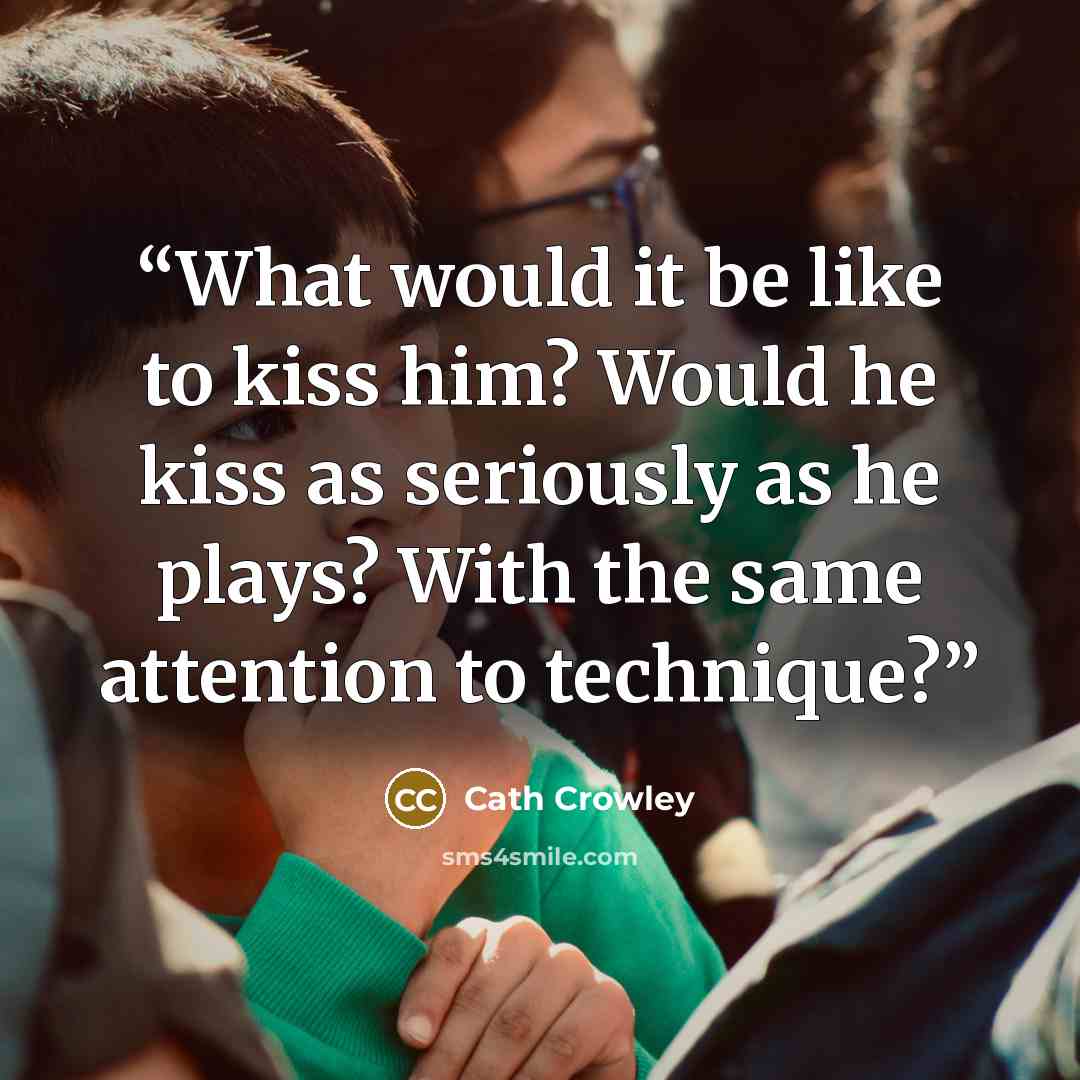 “What would it be like to kiss him? Would he kiss as seriously as he plays? With the same attention to technique?” quote by Cath Crowley