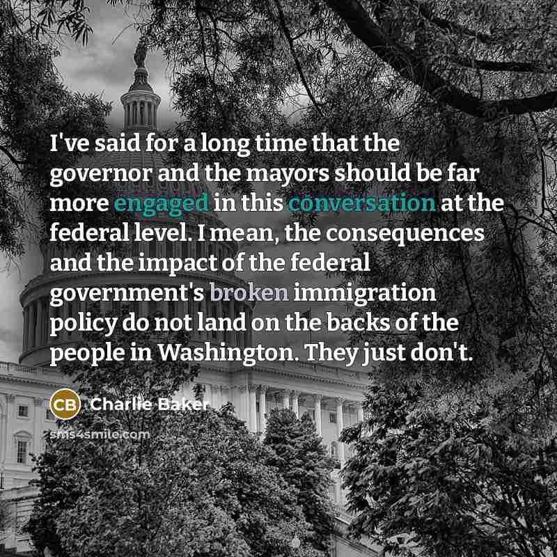 “I've said for a long time that the governor and the mayors should be far more engaged in this conversation at the federal level. I mean, the consequences and the impact of the federal government's broken immigration policy do not land on the backs of the people in Washington. They just don't.” quote by Charlie Baker