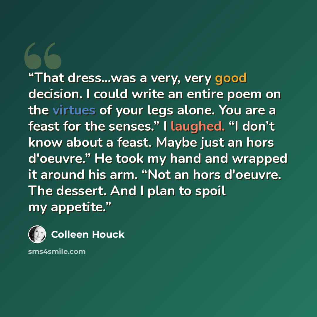 “That dress…was a very, very good decision. I could write an entire poem on the virtues of your legs alone. You are a feast for the senses.” I laughed. “I don’t know about a feast. Maybe just an hors d'oeuvre.” He took my hand and wrapped it around his arm. “Not an hors d'oeuvre. The dessert. And I…” quote by Colleen Houck