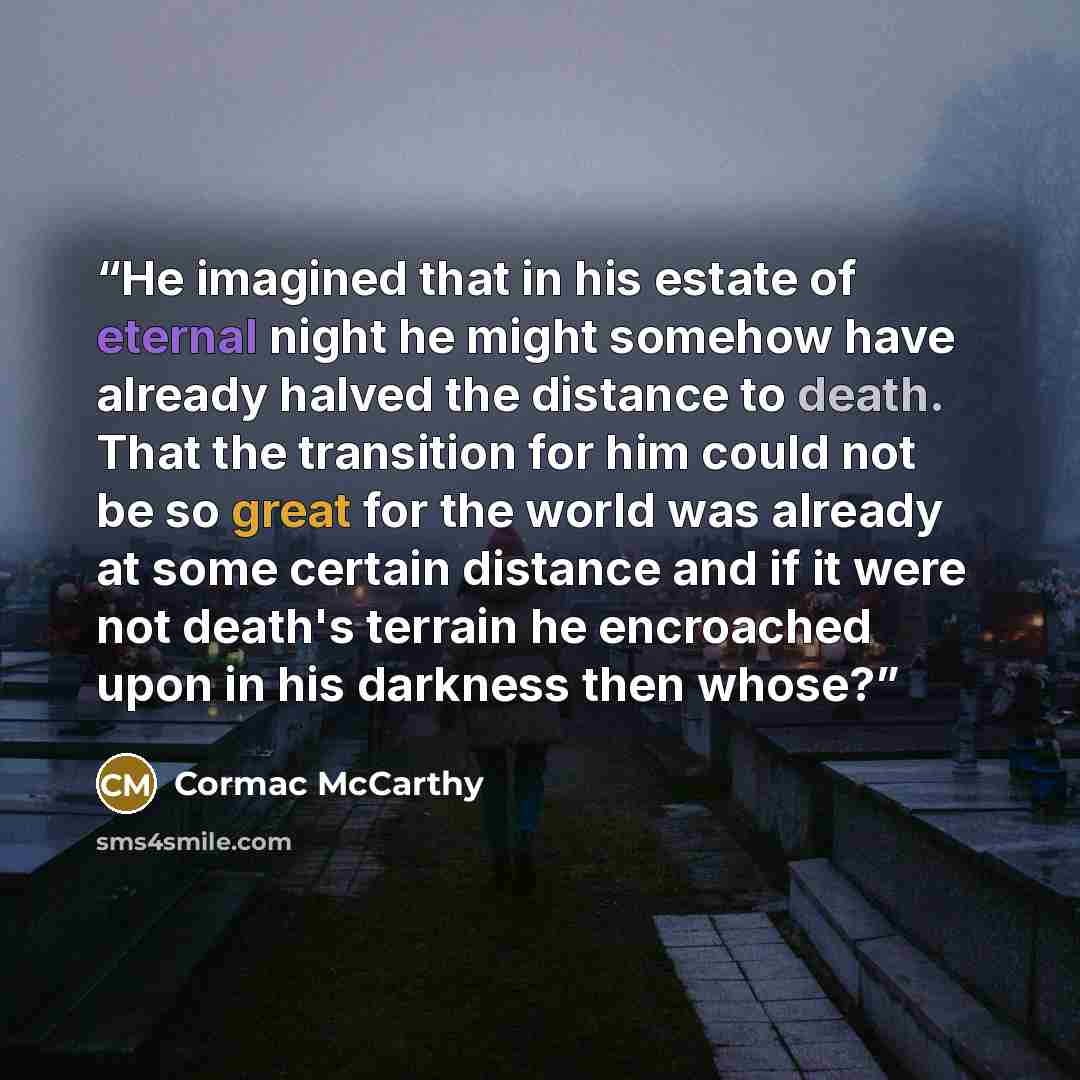 “He imagined that in his estate of eternal night he might somehow have already halved the distance to death. That the transition for him could not be so great for the world was already at some certain distance and if it were not death's terrain he encroached upon in his darkness then whose?” quote by Cormac McCarthy