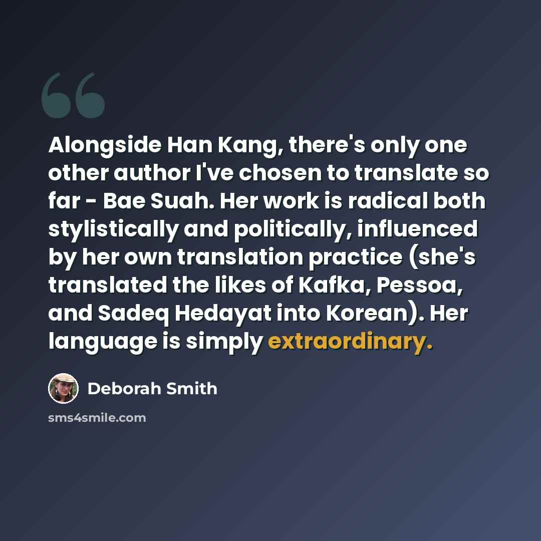 “Alongside Han Kang, there's only one other author I've chosen to translate so far - Bae Suah. Her work is radical both stylistically and politically, influenced by her own translation practice (she's translated the likes of Kafka, Pessoa, and Sadeq Hedayat into Korean). Her language is simply…” quote by Deborah Smith