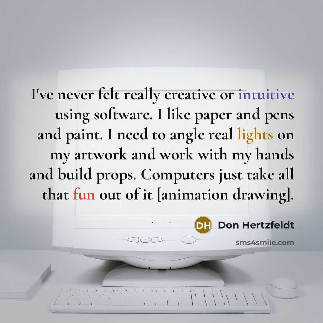 “I've never felt really creative or intuitive using software. I like paper and pens and paint. I need to angle real lights on my artwork and work with my hands and build props. Computers just take all that fun out of it [animation drawing].” quote by Don Hertzfeldt