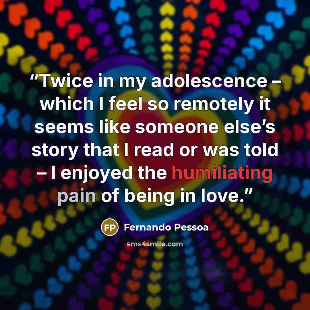“Twice in my adolescence – which I feel so remotely it seems like someone else’s story that I read or was told – I enjoyed the humiliating pain of being in love.” quote by Fernando Pessoa