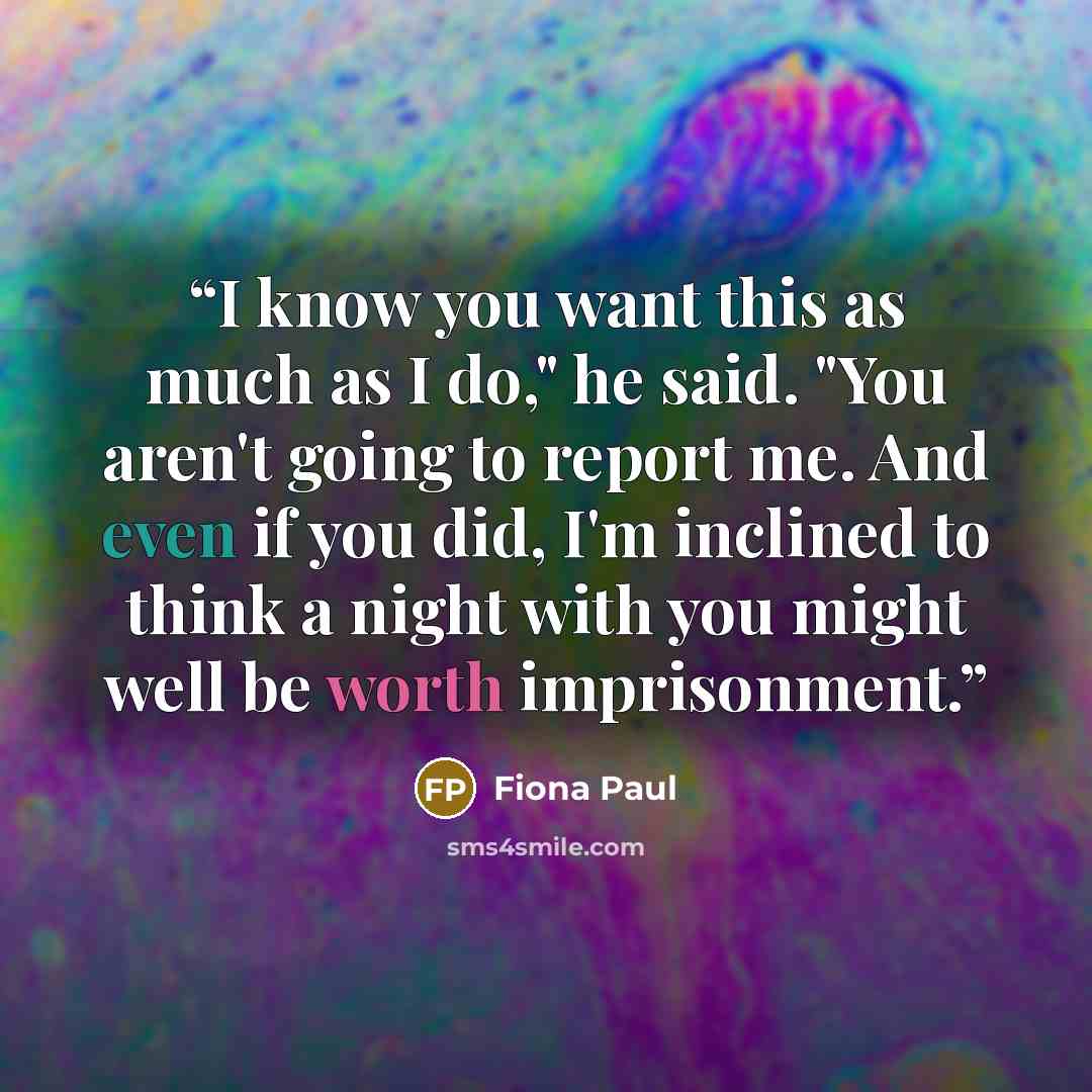“I know you want this as much as I do," he said. "You aren't going to report me. And even if you did, I'm inclined to think a night with you might well be worth imprisonment.” quote by Fiona Paul