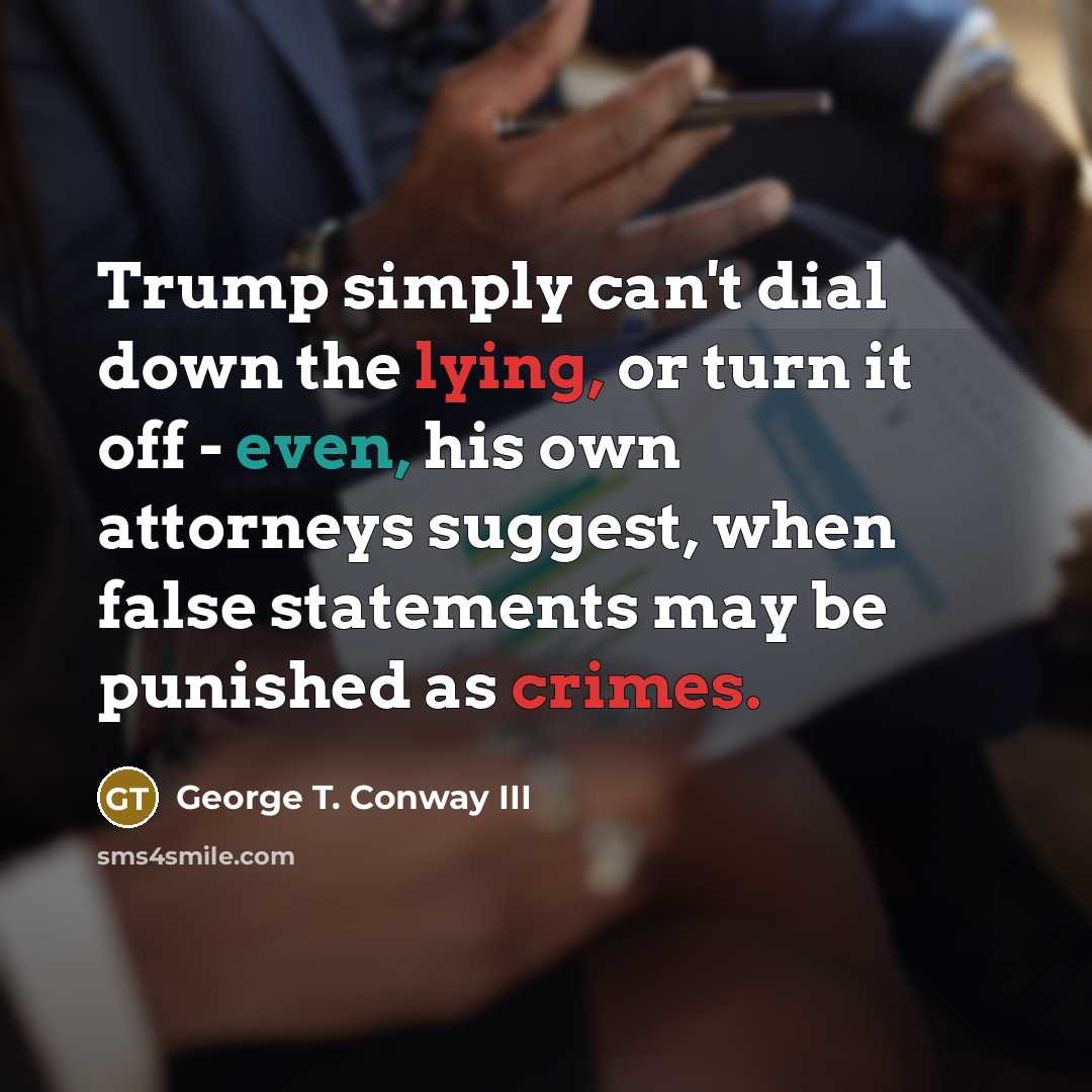 “Trump simply can't dial down the lying, or turn it off - even, his own attorneys suggest, when false statements may be punished as crimes.” quote by George T. Conway III