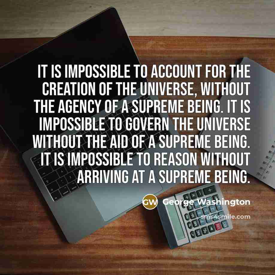 “It is impossible to account for the creation of the universe, without the agency of a Supreme Being. It is impossible to govern the universe without the aid of a Supreme Being. It is impossible to reason without arriving at a Supreme Being.” quote by George Washington
