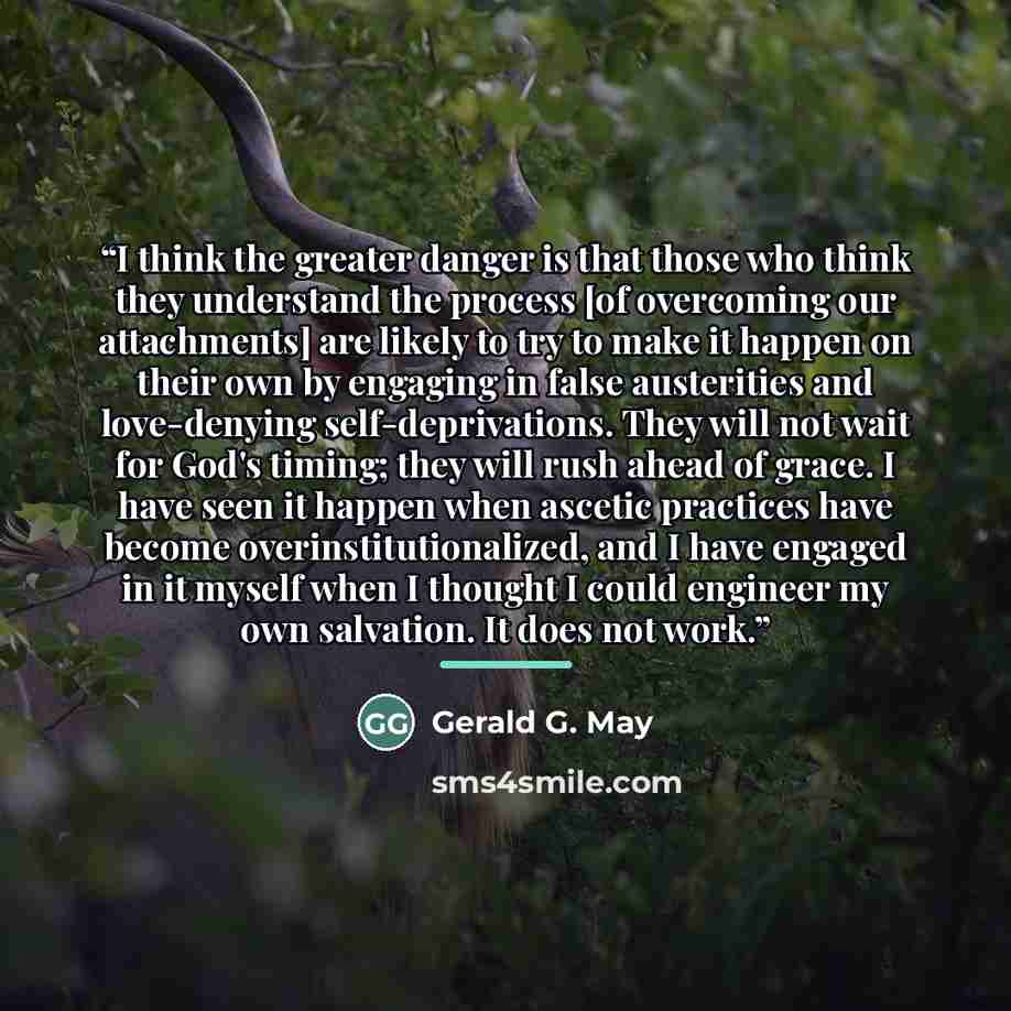 “I think the greater danger is that those who think they understand the process [of overcoming our attachments] are likely to try to make it happen on their own by engaging in false austerities and love-denying self-deprivations. They will not wait for God's timing; they will rush ahead of grace. I…” quote by Gerald G. May