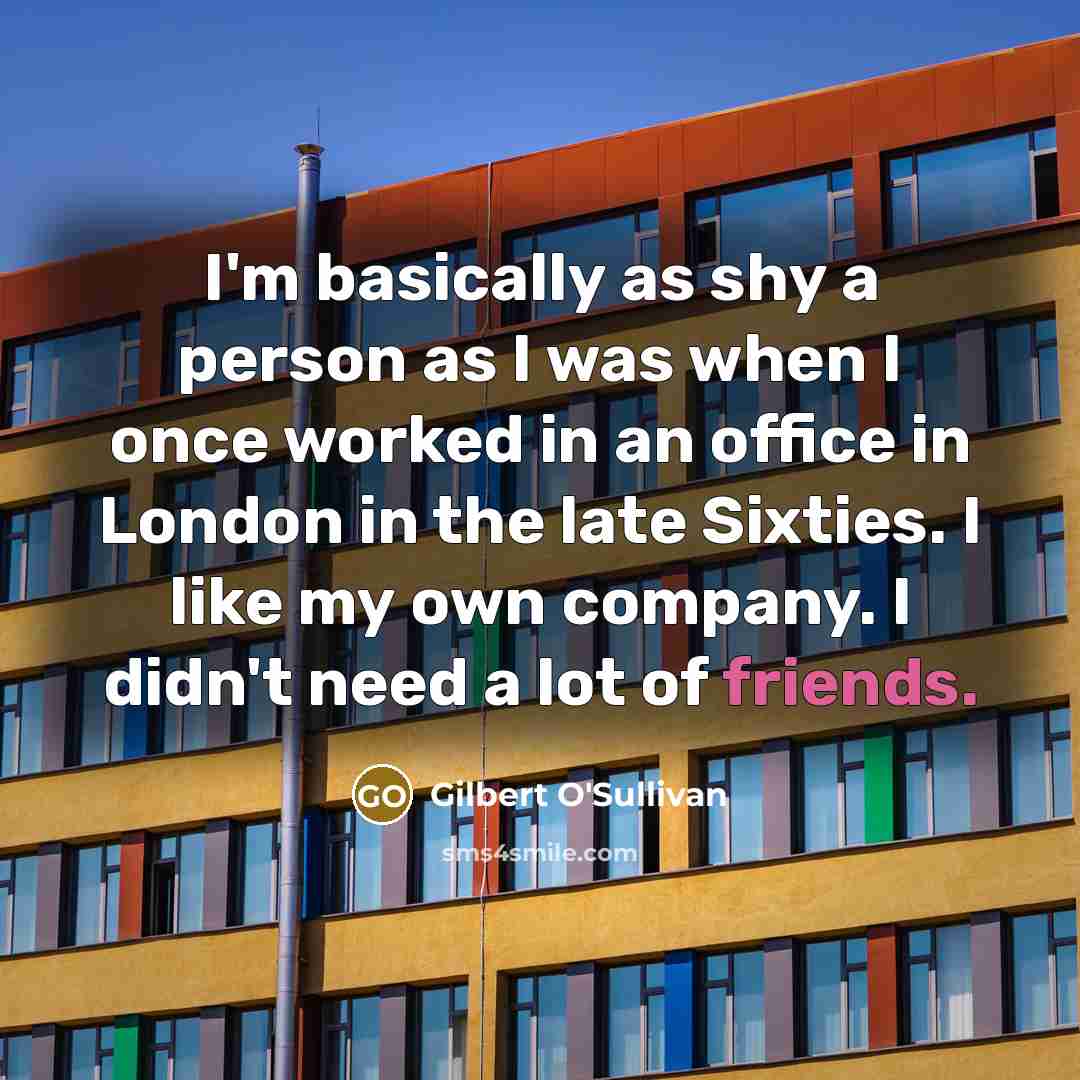 “I'm basically as shy a person as I was when I once worked in an office in London in the late Sixties. I like my own company. I didn't need a lot of friends.” quote by Gilbert O'Sullivan