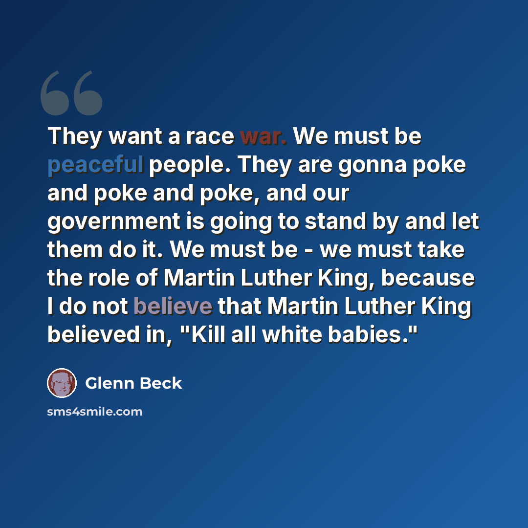 “They want a race war. We must be peaceful people. They are gonna poke and poke and poke, and our government is going to stand by and let them do it. We must be - we must take the role of Martin Luther King, because I do not believe that Martin Luther King believed in, "Kill all white babies."” quote by Glenn Beck