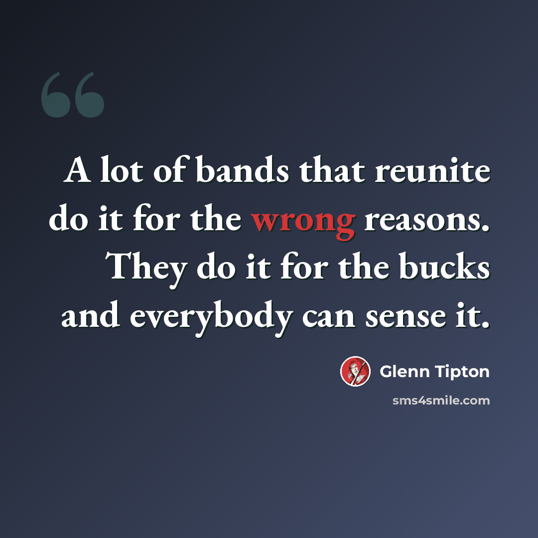 “A lot of bands that reunite do it for the wrong reasons. They do it for the bucks and everybody can sense it.” quote by Glenn Tipton