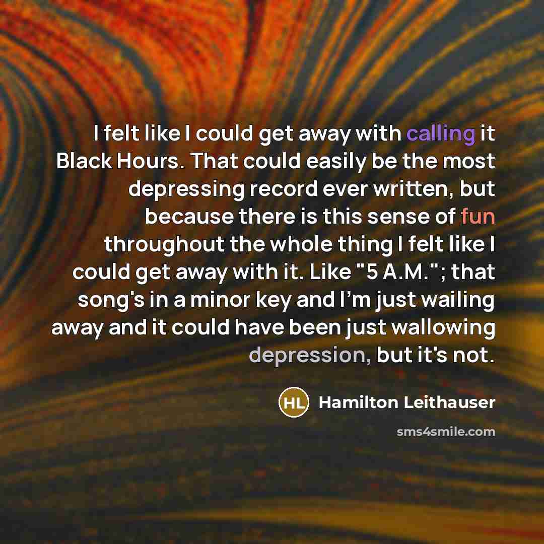 “I felt like I could get away with calling it Black Hours. That could easily be the most depressing record ever written, but because there is this sense of fun throughout the whole thing I felt like I could get away with it. Like "5 A.M."; that song's in a minor key and I'm just wailing away and it…” quote by Hamilton Leithauser