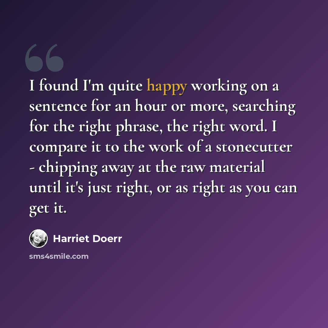 “I found I'm quite happy working on a sentence for an hour or more, searching for the right phrase, the right word. I compare it to the work of a stonecutter - chipping away at the raw material until it's just right, or as right as you can get it.” quote by Harriet Doerr