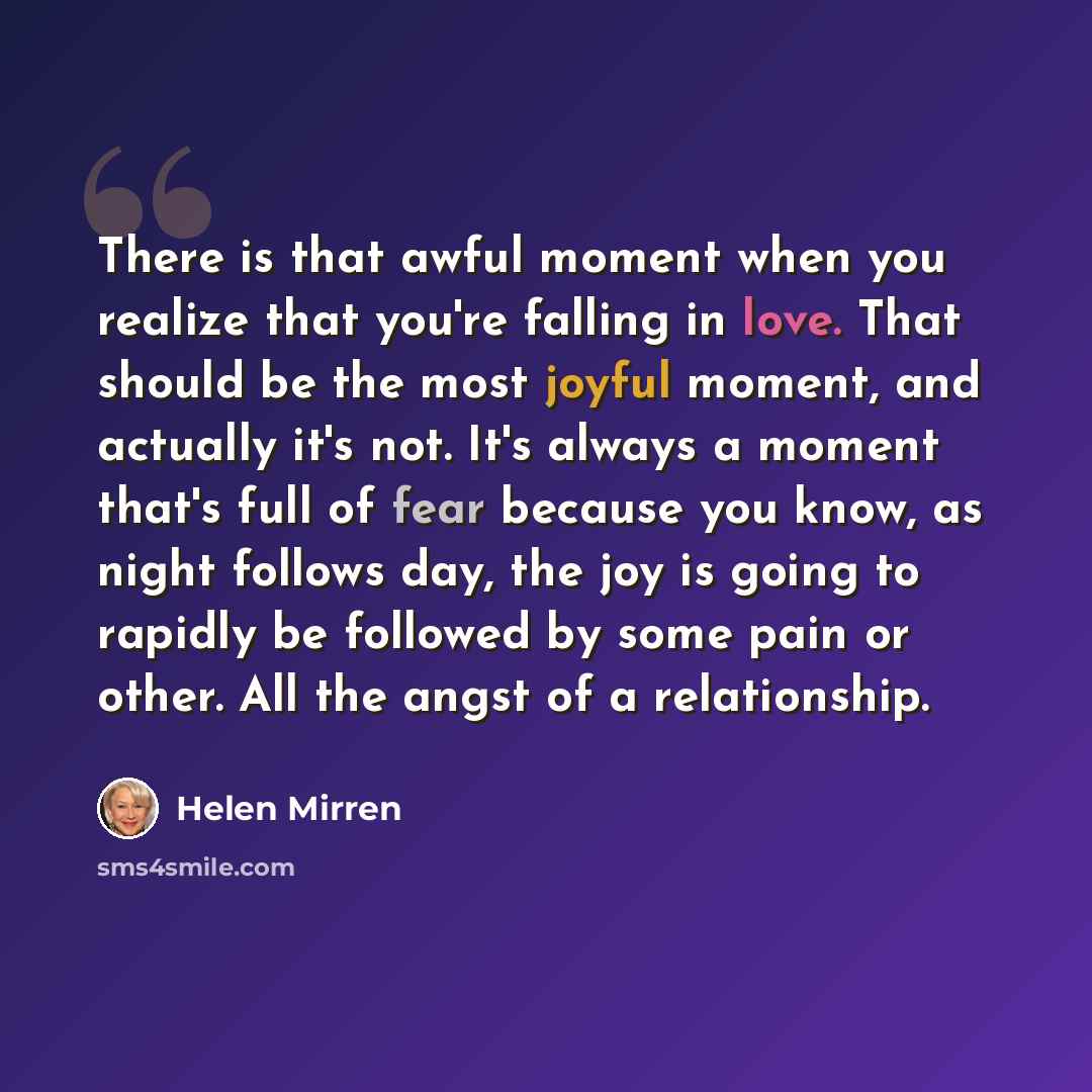 “There is that awful moment when you realize that you're falling in love. That should be the most joyful moment, and actually it's not. It's always a moment that's full of fear because you know, as night follows day, the joy is going to rapidly be followed by some pain or other. All the angst of a…” quote by Helen Mirren