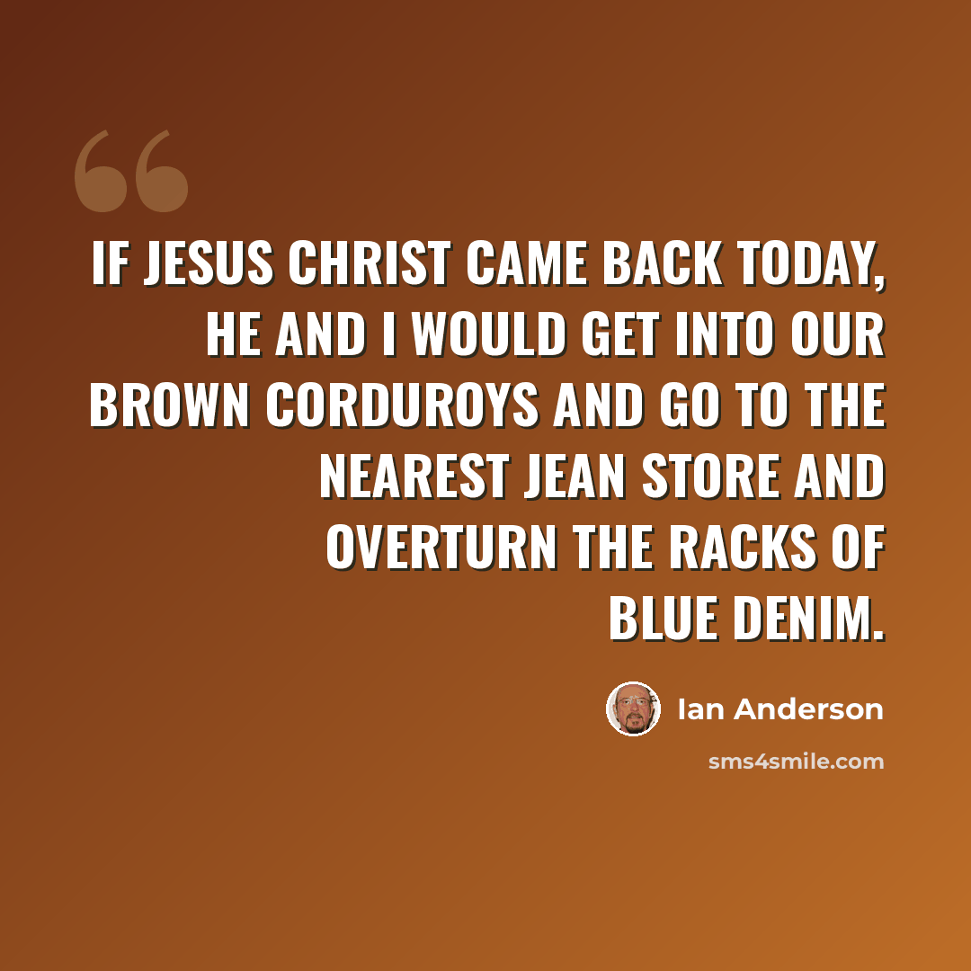 “If Jesus Christ came back today, He and I would get into our brown corduroys and go to the nearest jean store and overturn the racks of blue denim.” quote by Ian Anderson