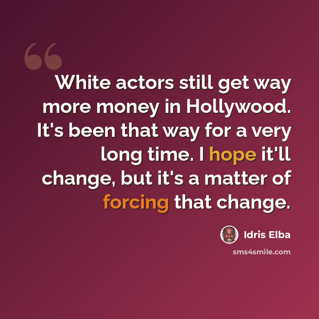 “White actors still get way more money in Hollywood. It's been that way for a very long time. I hope it'll change, but it's a matter of forcing that change.” quote by Idris Elba