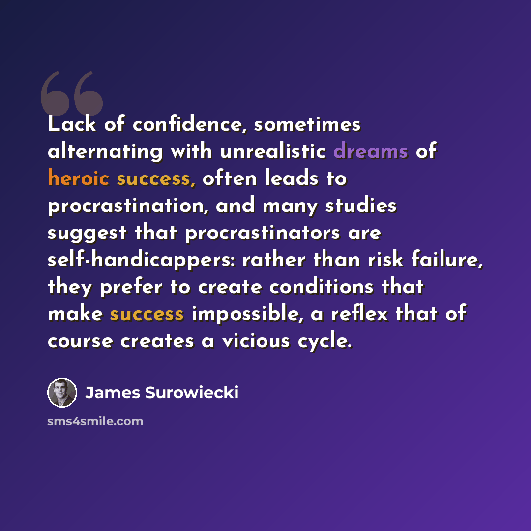 “Lack of confidence, sometimes alternating with unrealistic dreams of heroic success, often leads to procrastination, and many studies suggest that procrastinators are self-handicappers: rather than risk failure, they prefer to create conditions that make success impossible, a reflex that of course…” quote by James Surowiecki