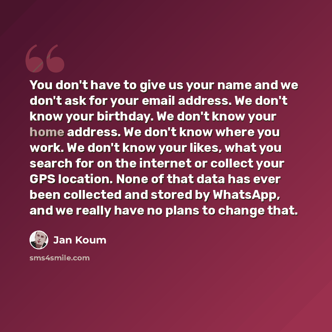 “You don't have to give us your name and we don't ask for your email address. We don't know your birthday. We don't know your home address. We don't know where you work. We don't know your likes, what you search for on the internet or collect your GPS location. None of that data has ever been…” quote by Jan Koum