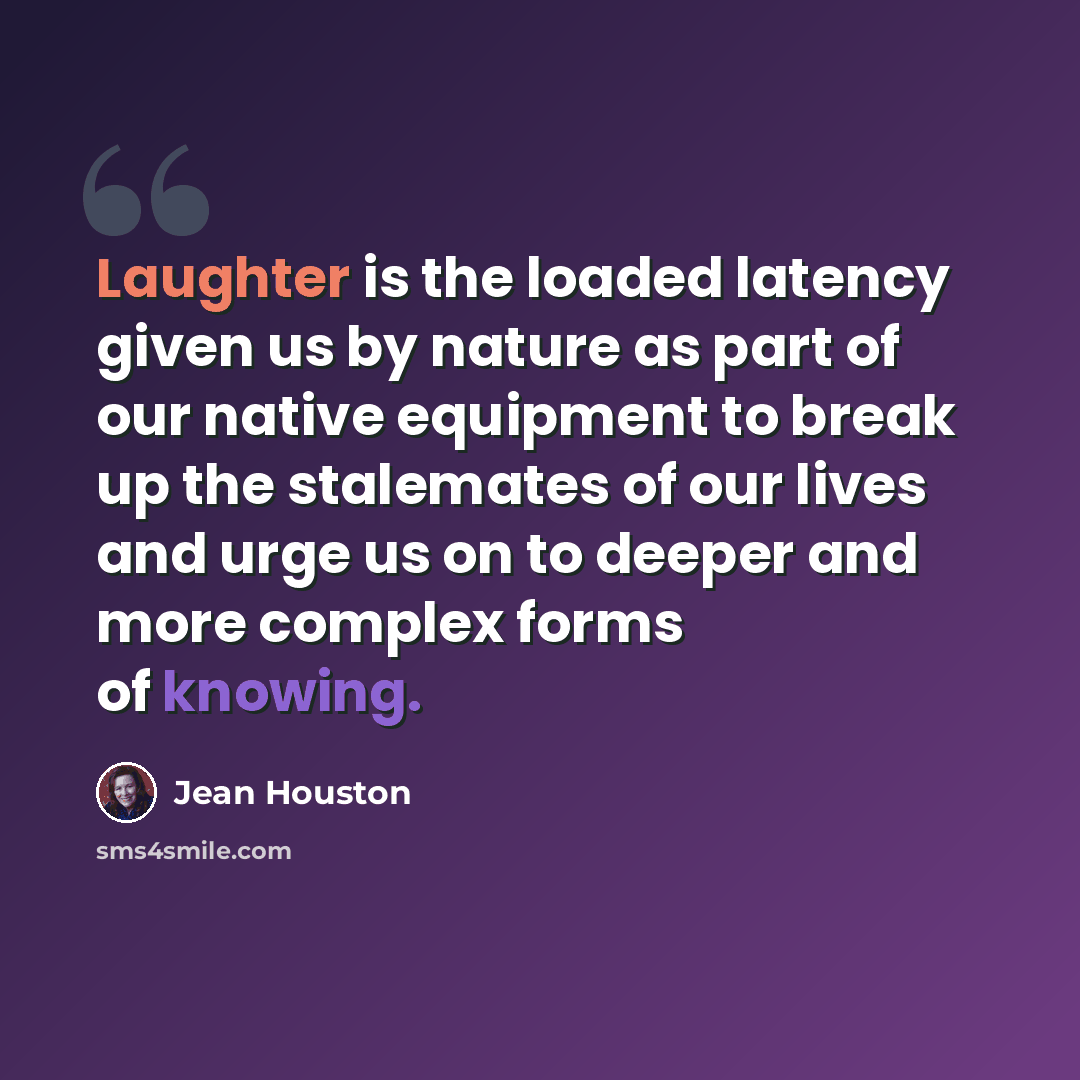 “Laughter is the loaded latency given us by nature as part of our native equipment to break up the stalemates of our lives and urge us on to deeper and more complex forms of knowing.” quote by Jean Houston