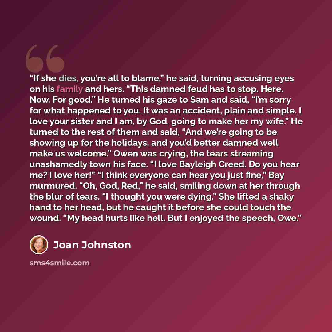 “If she dies, you’re all to blame,” he said, turning accusing eyes on his family and hers. “This damned feud has to stop. Here. Now. For good.” He turned his gaze to Sam and said, “I’m sorry for what happened to you. It was an accident, plain and simple. I love your sister and I am, by God, going…” quote by Joan Johnston