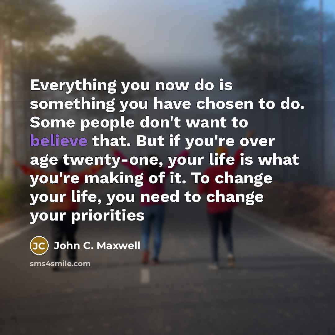 “Everything you now do is something you have chosen to do. Some people don't want to believe that. But if you're over age twenty-one, your life is what you're making of it. To change your life, you need to change your priorities” quote by John C. Maxwell