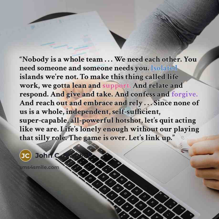 “Nobody is a whole team . . . We need each other. You need someone and someone needs you. Isolated islands we’re not. To make this thing called life work, we gotta lean and support. And relate and respond. And give and take. And confess and forgive. And reach out and embrace and rely . . . Since…” quote by John C. Maxwell