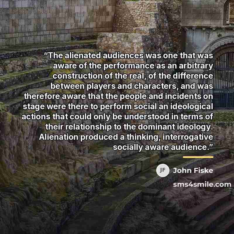 “The alienated audiences was one that was aware of the performance as an arbitrary construction of the real, of the difference between players and characters, and was therefore aware that the people and incidents on stage were there to perform social an ideological actions that could only be…” quote by John Fiske