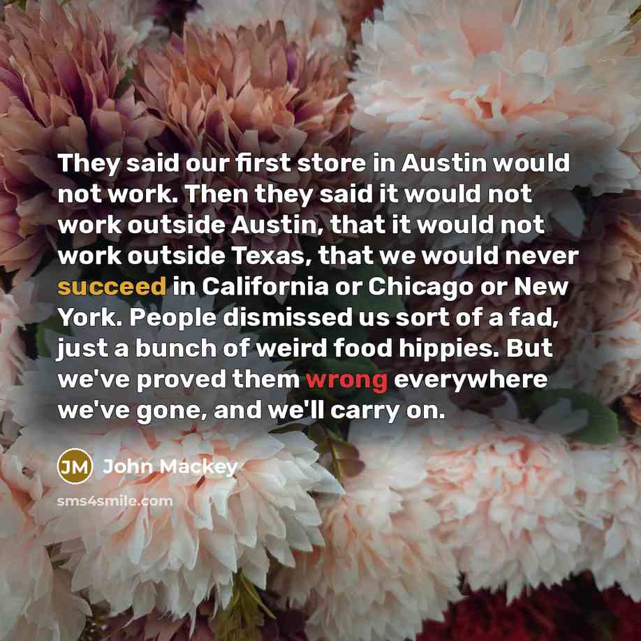 “They said our first store in Austin would not work. Then they said it would not work outside Austin, that it would not work outside Texas, that we would never succeed in California or Chicago or New York. People dismissed us sort of a fad, just a bunch of weird food hippies. But we've proved them…” quote by John Mackey