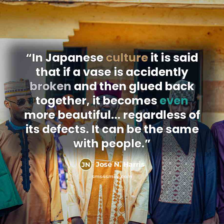 “In Japanese culture it is said that if a vase is accidently broken and then glued back together, it becomes even more beautiful... regardless of its defects. It can be the same with people.” quote by José N. Harris