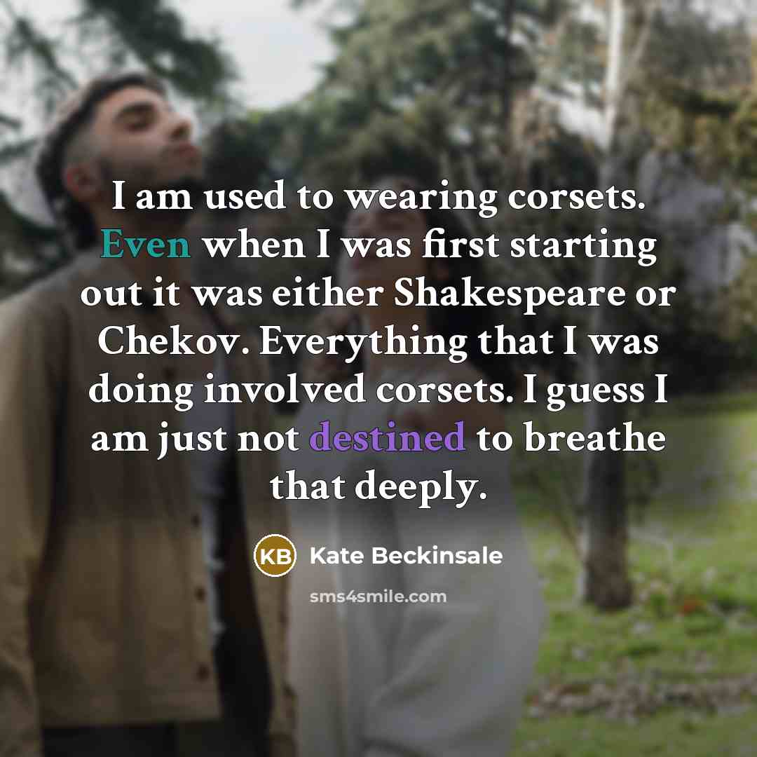 “I am used to wearing corsets. Even when I was first starting out it was either Shakespeare or Chekov. Everything that I was doing involved corsets. I guess I am just not destined to breathe that deeply.” quote by Kate Beckinsale