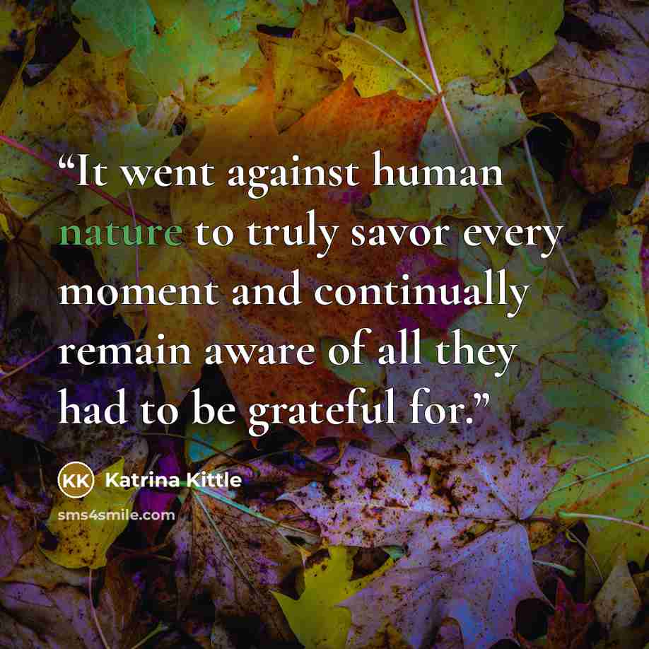 “It went against human nature to truly savor every moment and continually remain aware of all they had to be grateful for.” quote by Katrina Kittle